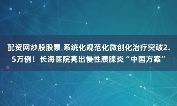 配资网炒股股票 系统化规范化微创化治疗突破2.5万例！长海医院亮出慢性胰腺炎“中国方案”