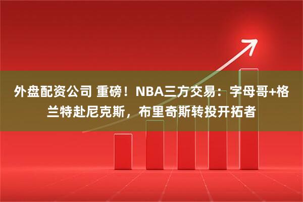 外盘配资公司 重磅！NBA三方交易：字母哥+格兰特赴尼克斯，布里奇斯转投开拓者