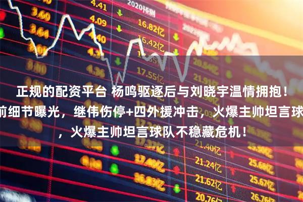 正规的配资平台 杨鸣驱逐后与刘晓宇温情拥抱！辽宁战宁波赛前细节曝光，继伟伤停+四外援冲击，火爆主帅坦言球队不稳藏危机！