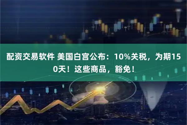 配资交易软件 美国白宫公布：10%关税，为期150天！这些商品，豁免！