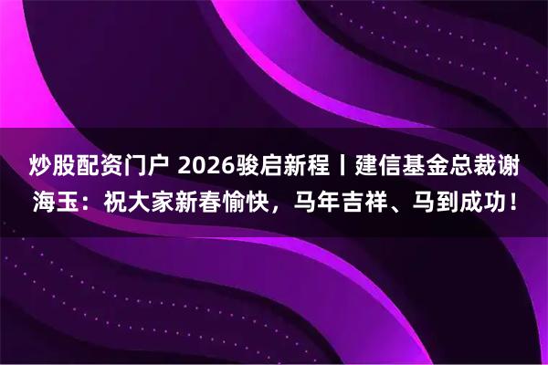 炒股配资门户 2026骏启新程丨建信基金总裁谢海玉：祝大家新春愉快，马年吉祥、马到成功！