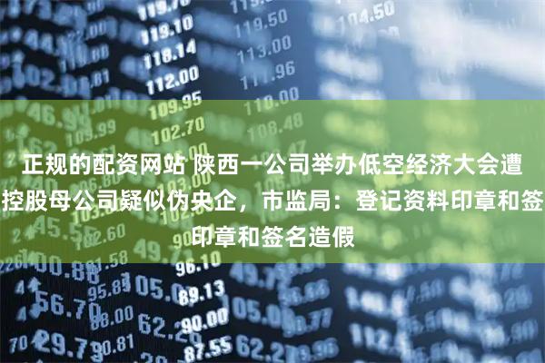 正规的配资网站 陕西一公司举办低空经济大会遭质疑，控股母公司疑似伪央企，市监局：登记资料印章和签名造假
