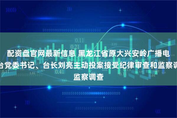 配资盘官网最新信息 黑龙江省原大兴安岭广播电视台党委书记、台长刘亮主动投案接受纪律审查和监察调查