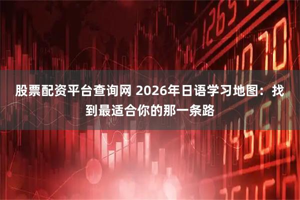 股票配资平台查询网 2026年日语学习地图:找到最适合你的那一条路