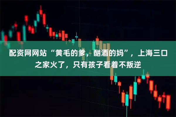 配资网网站 “黄毛的爹，酗酒的妈”，上海三口之家火了，只有孩子看着不叛逆