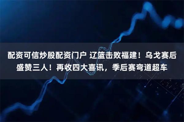 配资可信炒股配资门户 辽篮击败福建！乌戈赛后盛赞三人！再收四大喜讯，季后赛弯道超车