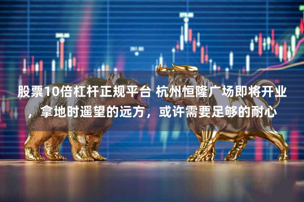 股票10倍杠杆正规平台 杭州恒隆广场即将开业，拿地时遥望的远方，或许需要足够的耐心