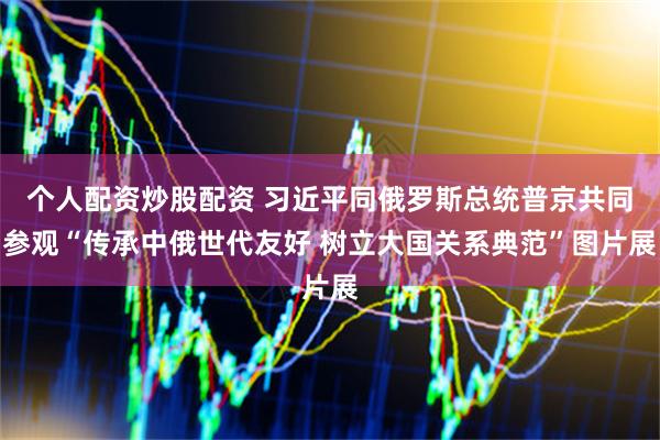 个人配资炒股配资 习近平同俄罗斯总统普京共同参观“传承中俄世代友好 树立大国关系典范”图片展