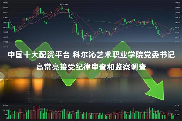 中国十大配资平台 科尔沁艺术职业学院党委书记高常亮接受纪律审查和监察调查