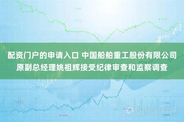 配资门户的申请入口 中国船舶重工股份有限公司原副总经理姚祖辉接受纪律审查和监察调查