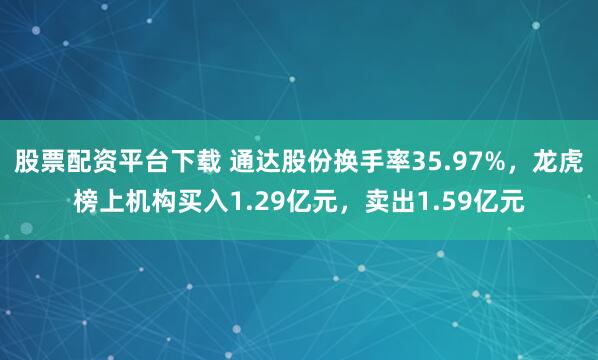 股票配资平台下载 通达股份换手率35.97%,龙虎榜上机构买入1.29亿元,卖出1.59亿元