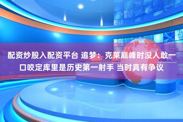 配资炒股入配资平台 追梦：克莱巅峰时没人敢一口咬定库里是历史第一射手 当时真有争议